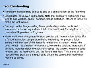 Page  74
Troubleshooting
 Persistent leakage may be due to one or a combination of the following:
 Inadequate or uneven bolt tension. Note that excessive tightening may
lead to bolt yielding, gasket damage, flange distortion, etc. All of these will
make the leak worse.
 Damage to the flange sealing faces, particularly radial dents and
scratches, or the wrong surface finish. If in doubt, ask for help from a
competent Supervisor or Engineer.
 Hot or cold joints are generally more problematic than ambient joints. For
a flange at ambient temperature being heated by hot process fluids,
initially the inner part of the flange is heated and expands, whilst the
bolts remain at ambient temperature. Hence the bolt load increases. If
this load increase yields the bolts or crushes the gasket, when the bolts
heat up and the load evens out, the flange may leak. This is one of the
reasons why great care is required to obtain the correct bolt load when
making up joints.
 