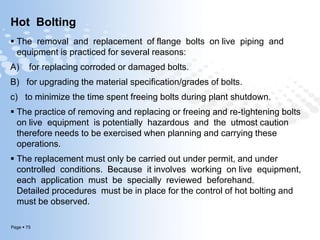 Page  75
Hot Bolting
 The removal and replacement of flange bolts on live piping and
equipment is practiced for several reasons:
A) for replacing corroded or damaged bolts.
B) for upgrading the material specification/grades of bolts.
c) to minimize the time spent freeing bolts during plant shutdown.
 The practice of removing and replacing or freeing and re-tightening bolts
on live equipment is potentially hazardous and the utmost caution
therefore needs to be exercised when planning and carrying these
operations.
 The replacement must only be carried out under permit, and under
controlled conditions. Because it involves working on live equipment,
each application must be specially reviewed beforehand.
Detailed procedures must be in place for the control of hot bolting and
must be observed.
 