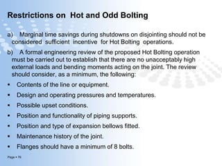 Page  76
Restrictions on Hot and Odd Bolting
a) Marginal time savings during shutdowns on disjointing should not be
considered sufficient incentive for Hot Bolting operations.
b) A formal engineering review of the proposed Hot Bolting operation
must be carried out to establish that there are no unacceptably high
external loads and bending moments acting on the joint. The review
should consider, as a minimum, the following:
 Contents of the line or equipment.
 Design and operating pressures and temperatures.
 Possible upset conditions.
 Position and functionality of piping supports.
 Position and type of expansion bellows fitted.
 Maintenance history of the joint.
 Flanges should have a minimum of 8 bolts.
 