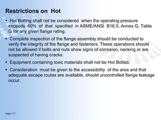 Page  77
Restrictions on Hot
 Hot Bolting shall not be considered when the operating pressure
exceeds 60% of that specified in ASME/ANSI B16.5, Annex G, Table
G for any given flange rating.
 Complete inspection of the flange assembly should be conducted to
verify the integrity of the flange and fasteners. These operations should
not be allowed if bolts and nuts show signs of corrosion, necking or are
suspected of having cracks.
 Equipment containing toxic materials shall not be Hot Bolted.
 Consideration must be given to the accessibility of the area and that
adequate escape routes are available, should uncontrolled flange leakage
occur.
 