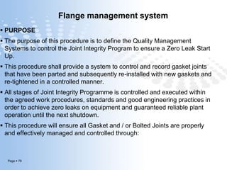 Page  78
Flange management system
 PURPOSE
 The purpose of this procedure is to define the Quality Management
Systems to control the Joint Integrity Program to ensure a Zero Leak Start
Up.
 This procedure shall provide a system to control and record gasket joints
that have been parted and subsequently re-installed with new gaskets and
re-tightened in a controlled manner.
 All stages of Joint Integrity Programme is controlled and executed within
the agreed work procedures, standards and good engineering practices in
order to achieve zero leaks on equipment and guaranteed reliable plant
operation until the next shutdown.
 This procedure will ensure all Gasket and / or Bolted Joints are properly
and effectively managed and controlled through:
 