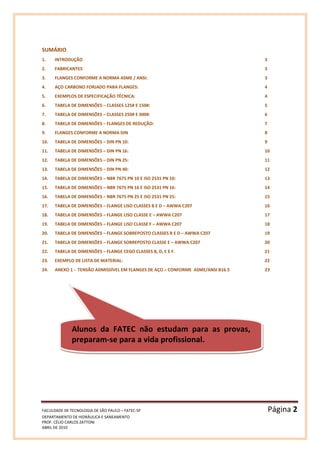 FACULDADE DE TECNOLOGIA DE SÃO PAULO – FATEC-SP Página 2
DEPARTAMENTO DE HIDRÁULICA E SANEAMENTO
PROF. CÉLIO CARLOS ZATTONI
ABRIL DE 2010
SUMÁRIO
1. INTRODUÇÃO 3
2. FABRICANTES 3
3. FLANGES CONFORME A NORMA ASME / ANSI: 3
4. AÇO CARBONO FORJADO PARA FLANGES: 4
5. EXEMPLOS DE ESPECIFICAÇÃO TÉCNICA: 4
6. TABELA DE DIMENSÕES – CLASSES 125# E 150#: 5
7. TABELA DE DIMENSÕES – CLASSES 250# E 300#: 6
8. TABELA DE DIMENSÕES – FLANGES DE REDUÇÃO: 7
9. FLANGES CONFORME A NORMA DIN 8
10. TABELA DE DIMENSÕES – DIN PN 10: 9
11. TABELA DE DIMENSÕES – DIN PN 16: 10
12. TABELA DE DIMENSÕES – DIN PN 25: 11
13. TABELA DE DIMENSÕES – DIN PN 40: 12
14. TABELA DE DIMENSÕES – NBR 7675 PN 10 E ISO 2531 PN 10: 13
15. TABELA DE DIMENSÕES – NBR 7675 PN 16 E ISO 2531 PN 16: 14
16. TABELA DE DIMENSÕES – NBR 7675 PN 25 E ISO 2531 PN 25: 15
17. TABELA DE DIMENSÕES – FLANGE LISO CLASSES B E D – AWWA C207 16
18. TABELA DE DIMENSÕES – FLANGE LISO CLASSE E – AWWA C207 17
19. TABELA DE DIMENSÕES – FLANGE LISO CLASSE F – AWWA C207 18
20. TABELA DE DIMENSÕES – FLANGE SOBREPOSTO CLASSES B E D – AWWA C207 19
21. TABELA DE DIMENSÕES – FLANGE SOBREPOSTO CLASSE E – AWWA C207 20
22. TABELA DE DIMENSÕES – FLANGE CEGO CLASSES B, D, E E F. 21
23. EXEMPLO DE LISTA DE MATERIAL: 22
24. ANEXO 1 - TENSÃO ADMISSÍVEL EM FLANGES DE AÇO – CONFORME ASME/ANSI B16.5 23
Alunos da FATEC não estudam para as provas,
preparam-se para a vida profissional.
 
