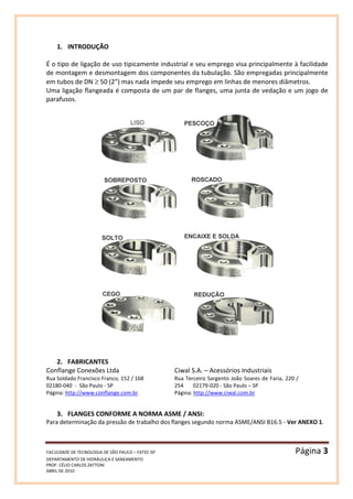 FACULDADE DE TECNOLOGIA DE SÃO PAULO – FATEC-SP Página 3
DEPARTAMENTO DE HIDRÁULICA E SANEAMENTO
PROF. CÉLIO CARLOS ZATTONI
ABRIL DE 2010
1. INTRODUÇÃO
É o tipo de ligação de uso tipicamente industrial e seu emprego visa principalmente à facilidade
de montagem e desmontagem dos componentes da tubulação. São empregadas principalmente
em tubos de DN ≥ 50 (2”) mas nada impede seu emprego em linhas de menores diâmetros.
Uma ligação flangeada é composta de um par de flanges, uma junta de vedação e um jogo de
parafusos.
2. FABRICANTES
Conflange Conexões Ltda
Rua Soldado Francisco Franco, 152 / 168
02180-040 - São Paulo - SP
Página: http://www.conflange.com.br
Ciwal S.A. – Acessórios Industriais
Rua Terceiro Sargento João Soares de Faria, 220 /
254 02179-020 - São Paulo – SP
Página: http://www.ciwal.com.br
3. FLANGES CONFORME A NORMA ASME / ANSI:
Para determinação da pressão de trabalho dos flanges segundo norma ASME/ANSI B16.5 - Ver ANEXO 1.
 