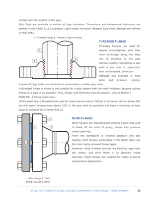 10“If you can't explain it simply, you don't understand it well enough.” Albert Einstein
contact with the product in the pipe.
Stub Ends are available in almost all pipe diameters. Dimensions and dimensional tolerances are
defined in the ASME B.16.9 standard. Light-weight corrosion resistant Stub Ends (fittings) are defined
in MSS SP43.
THREADED FLANGE
Threaded Flanges are used for
special circumstances with their
main advantage being that they
can be attached to the pipe
without welding. Sometimes a seal
weld is also used in conjunction
with the threaded connection.
Although still available in most
sizes and pressure ratings,
screwed fittings today are used almost exclusively in smaller pipe sizes.
A threaded flange or fitting is not suitable for a pipe system with thin wall thickness, because cutting
thread on a pipe is not possible. Thus, thicker wall thickness must be chosen...what is thicker ?
ASME B31.3 Piping Guide says:
Where steel pipe is threaded and used for steam service above 250 psi or for water service above 100
psi with water temperatures above 220° F, the pipe shall be seamless and have a thickness at least
equal to schedule 80 of ASME B36.10.
BLIND FLANGE
Blind Flanges are manufactured without a bore and used
to blank off the ends of piping, valves and pressure
vessel openings.
From the standpoint of internal pressure and bolt
loading, blind flanges, particularly in the larger sizes, are
the most highly stressed flange types.
However, most of these stresses are bending types near
the center, and since there is no standard inside
diameter, these flanges are suitable for higher pressure
temperature applications.
1. Threaded flange 2. Thread 3. Pipe or Fitting
1. Blind flange 2. Stud
Bolt 3. Gasket 4. Other
 