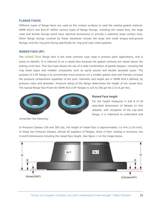 11“If you can't explain it simply, you don't understand it well enough.” Albert Einstein
FLANGE FACES
Different types of flange faces are used as the contact surfaces to seat the sealing gasket material.
ASME B16.5 and B16.47 define various types of flange facings, including the raised face, the large
male and female facings which have identical dimensions to provide a relatively large contact area.
Other flange facings covered by these standards include the large and small tongue-and-groove
facings, and the ring joint facing specifically for ring joint type metal gaskets.
RAISED FACE (RF)
The raised face flange face is the most common type used in process plant applications, and is
easily to identify. It is referred to as a raised face because the gasket surfaces are raised above the
bolting circle face. This face type allows the use of a wide combination of gasket designs, including flat
ring sheet types and metallic composites such as spiral wound and double jacketed types. The
purpose of a RF flange is to concentrate more pressure on a smaller gasket area and thereby increase
the pressure containment capability of the joint. Diameter and height are in ASME B16.5 defined, by
pressure class and diameter. Pressure rating of the flange determines the height of the raised face.
The typical flange face finish for ASME B16.5 RF flanges is 125 to 250 µin Ra (3 to 6 µm Ra).
Raised Face height
For the height measures H and B of all
described dimensions of flanges on this
website, with exception of the Lap Joint
flange, it is important to understand and
remember the following:
In Pressure Classes 150 and 300 Lbs, the height of raised face is approximately 1.6 mm (1/16 inch).
In these two Pressure Classes, almost all suppliers of flanges, show in their catalog or brochure, the
H and B dimensions including the raised face height. See figure 1 on the image below.
 