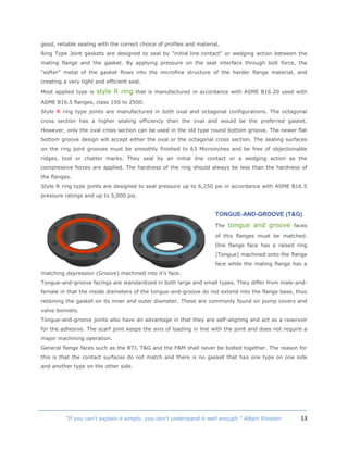 13“If you can't explain it simply, you don't understand it well enough.” Albert Einstein
good, reliable sealing with the correct choice of profiles and material.
Ring Type Joint gaskets are designed to seal by "initial line contact" or wedging action between the
mating flange and the gasket. By applying pressure on the seal interface through bolt force, the
"softer" metal of the gasket flows into the microfine structure of the harder flange material, and
creating a very tight and efficient seal.
Most applied type is style R ring that is manufactured in accordance with ASME B16.20 used with
ASME B16.5 flanges, class 150 to 2500.
Style R ring type joints are manufactured in both oval and octagonal configurations. The octagonal
cross section has a higher sealing efficiency than the oval and would be the preferred gasket.
However, only the oval cross section can be used in the old type round bottom groove. The newer flat
bottom groove design will accept either the oval or the octagonal cross section. The sealing surfaces
on the ring joint grooves must be smoothly finished to 63 Microinches and be free of objectionable
ridges, tool or chatter marks. They seal by an initial line contact or a wedging action as the
compressive forces are applied. The hardness of the ring should always be less than the hardness of
the flanges.
Style R ring type joints are designed to seal pressure up to 6,250 psi in accordance with ASME B16.5
pressure ratings and up to 5,000 psi.
TONGUE-AND-GROOVE (T&G)
The tongue and groove faces
of this flanges must be matched.
One flange face has a raised ring
(Tongue) machined onto the flange
face while the mating flange has a
matching depression (Groove) machined into it's face.
Tongue-and-groove facings are standardized in both large and small types. They differ from male-and-
female in that the inside diameters of the tongue-and-groove do not extend into the flange base, thus
retaining the gasket on its inner and outer diameter. These are commonly found on pump covers and
valve bonnets.
Tongue-and-groove joints also have an advantage in that they are self-aligning and act as a reservoir
for the adhesive. The scarf joint keeps the axis of loading in line with the joint and does not require a
major machining operation.
General flange faces such as the RTJ, T&G and the F&M shall never be bolted together. The reason for
this is that the contact surfaces do not match and there is no gasket that has one type on one side
and another type on the other side.
 