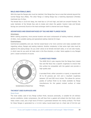 14“If you can't explain it simply, you don't understand it well enough.” Albert Einstein
MALE-AND-FEMALE (M&F)
With this type the flanges also must be matched. One flange face has an area that extends beyond the
normal flange face (Male). The other flange or mating flange has a matching depression (Female)
machined into it's face.
The female face is 3/16-inch deep, the male face is 1/4-inch high, and both are smooth finished. The
outer diameter of the female face acts to locate and retain the gasket. Custom male and female
facings are commonly found on the heat exchanger shell to channel and cover flanges.
ADVANTAGES AND DISADVANTAGES OF T&G AND M&F FLANGE FACES
Advantages:
Better sealing properties, more precise location and exact compression af sealing material, utilization
of other, more suitable sealing and spezialized sealing material (O-rings).
Disadvantages:
Commercial availabillity and cost. Normal raised faced is far more common and ready available both
regarding valves, flanges and sealing material. Another complexity is that some rigid rules must be
applied to the piping design. Do you order valves to be female end both sides, or on one side maybe,
in which case do you point all male ends in the flow direction, or what. Same applies to any flanged
joint / vessel connection of course.
FLANGE FACE FINISH
The ASME B16.5 code requires that the flange face (raised
face and flat face) has a specific roughness to ensure that
this surface be compatible with the gasket and provide a
high quality seal.
A serrated finish, either concentric or spiral, is required with
30 to 55 grooves per inch and a resultant roughness
between 125 and 500 micro inches. This allows for various
grades of surface finish to be made available by flange
manufactures for the gasket contact surface of metal
flanges.
THE MOST USED SURFACES ARE
Stock Finish
The most widely used of any flange surface finish, because practically, is suitable for all ordinary
service conditions. Under compression, the soft face from a gasket will embed into this finish, which
helps create a seal, and a high level of friction is generated between the mating surfaces. The finish
for these flanges is generated by a 1.6 mm radius round-nosed tool at a feed rate of 0.8 mm per
 