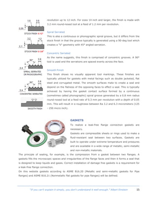 15“If you can't explain it simply, you don't understand it well enough.” Albert Einstein
revolution up to 12 inch. For sizes 14 inch and larger, the finish is made with
3.2 mm round-nosed tool at a feed of 1.2 mm per revolution.
Spiral Serrated
This is also a continuous or phonographic spiral groove, but it differs from the
stock finish in that the groove typically is generated using a 90-deg tool which
creates a "V" geometry with 45° angled serration.
Concentric Serrated
As the name suggests, this finish is comprised of concentric grooves. A 90°
tool is used and the serrations are spaced evenly across the face.
Smooth Finish
This finish shows no visually apparent tool markings. These finishes are
typically utilized for gaskets with metal facings such as double jacketed, flat
steel and corrugated metal. The smooth surfaces mate to create a seal and
depend on the flatness of the opposing faces to effect a seal. This is typically
achieved by having the gasket contact surface formed by a continuous
(sometimes called phonographic) spiral groove generated by a 0.8 mm radius
round-nosed tool at a feed rate of 0.3 mm per revolution with a depth of 0.05
mm. This will result in a roughness between Ra 3.2 and 6.3 micrometers (125
- 250 micro inch).
GASKETS
To realize a leak-free flange connection gaskets are
necessary.
Gaskets are compressible sheets or rings used to make a
fluid-resistant seal between two surfaces. Gaskets are
built to operate under extreme temperature and pressures
and are available in a wide range of metallic, semi-metallic
and non-metallic materials.
The principle of sealing, for example, is the compression from a gasket between two flanges. A
gaskets fills the microscopic spaces and irregularities of the flange faces and then it forms a seal that
is designed to keep liquids and gases. Correct installation of damage free gaskets is a requirement for
a leak-free flange connection.
On this website gaskets according to ASME B16.20 (Metallic and semi-metallic gaskets for Pipe
flanges) and ASME B16.21 (Nonmetallic flat gaskets for pipe flanges) will be defined.
 