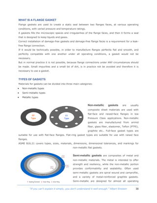 16“If you can't explain it simply, you don't understand it well enough.” Albert Einstein
WHAT IS A FLANGE GASKET
Flange gaskets are used to create a static seal between two flanges faces, at various operating
conditions, with varied pressure and temperature ratings.
A gaskets fills the microscopic spaces and irregularities of the flange faces, and then it forms a seal
that is designed to keep liquids and gases.
Correct installation of damage-free gaskets and demage-free flange faces is a requirement for a leak-
free flange connection.
If it would be technically possible, in order to manufacture flanges perfectly flat and smooth, and
perfectly compatible with one another under all operating conditions, a gasket would not be
necessary.
But in normal practice it is not possible, because flange connections under ANY circumstances should
be made. Small impurities and a small bit of dirt, is in practice not be avoided and therefore it is
necessary to use a gasket.
TYPES OF GASKETS
Materials for gaskets can be divided into three main categories:
 Non-metallic types
 Semi-metallic types
 Metallic types
Non-metallic gaskets are usually
composite sheet materials are used with
flat-face and raised-face flanges in low
Pressure Class applications. Non-metallic
gaskets are manufactured from arimid
fiber, glass fiber, elastomer, Teflon (PTFE),
graphite etc.. Full-face gasket types are
suitable for use with flat-face flanges. Flat-ring gasket types are suitable for use with raised face
flanges.
ASME B16.21 covers types, sizes, materials, dimensions, dimensional tolerances, and markings for
non-metallic flat gaskets.
Semi-metallic gaskets are composites of metal and
non-metallic materials. The metal is intended to offer
strength and resiliency, while the non-metallic portion
provides conformability and sealability. Often used
semi-metallic gaskets are spiral wound and camprofile,
and a variety of metal-reinforced graphite gaskets.
Semi-metallic are designed for almost all operating
 