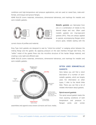 17“If you can't explain it simply, you don't understand it well enough.” Albert Einstein
conditions and high-temperature and pressure applications, and are used on raised face, male-and-
female, and tongue-and-groove flanges.
ASME B16.20 covers materials, dimensions, dimensional tolerances, and markings for metallic and
semi-metallic gaskets.
Metallic gaskets are fabricated from
one or a combination of metals to the
desired shape and size. Often used
metallic gaskets are ring-type-joint
gaskets (RTJ). They are always applied
to special, accompanying flanges which
ensure good, reliable sealing with the
correct choice of profiles and material.
Ring Type Joint gaskets are designed to seal by "initial line contact" or wedging action between the
mating flange and the gasket. By applying pressure on the seal interface through bolt force, the
"softer" metal of the gasket flows into the microfine structure of the harder flange material, and
creating a very tight and efficient seal.
ASME B16.20 covers materials, dimensions, dimensional tolerances, and markings for metallic and
semi-metallic gaskets.
OFTEN USED SEMI-METALLIC
GASKETS
Here below you will find a short
description of a number of semi-
metallic gaskets, which are largely
used. For information on other
types, I refer to the World Wide
Web. There you can find a lot of
reliable information about gaskets.
Spiral wound gaskets
The spiral wound gasket meets the
most exacting conditions of both
temperature and pressure in
flanged joints and similar
assemblies and against every known corrosive and toxic media.
 