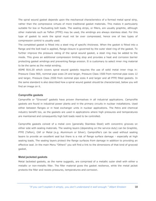 18“If you can't explain it simply, you don't understand it well enough.” Albert Einstein
The spiral wound gasket depends upon the mechanical characteristics of a formed metal spiral strip,
rather than the compressive virtues of more traditional gasket materials. This makes it particularly
suitable for low or fluctuating bolt loads. The sealing strips, or fillers, are usually graphite, although
other materials such as Teflon (PTFE) may be used, the windings are always stainless steel. For this
type of gasket to work the spiral must not be over compressed, hence one of two types of
compression control is usually used.
The completed gasket is fitted into a steel ring of specific thickness. When the gasket is fitted into a
flange and the bolt load is applied, flange closure is governed by the outer steel ring of the gasket. To
further improve the pressure rating of the spiral wound gasket, a steel ring may be added to the
inside. This gives an additional compression limiting stop and provides a heat and corrosion barrier
protecting gasket windings and preventing flange erosion. It is customary to select inner ring material
to be the same as the metal winding.
ASME B16.20 which covers spiral wound gaskets requires the use of solid metal inner rings in:
Pressure Class 900, nominal pipe sizes 24 and larger, Pressure Class 1500 from nominal pipe sizes 12
and larger, Pressure Class 2500 from nominal pipe sizes 4 and larger and all PTFE filled gaskets. In
the same standard is also described how a spiral wound gasket should be characterized, below you will
find an image on it.
Camprofile gaskets
Camprofile or "Grooved" gaskets have proven themselves in all industrial applications. Camprofile
gaskets are found in industrial power plants and in the primary circuits in nuclear installations. Used
either between flanges or in heat exchanger units in nuclear applications. The Petro and chemical
industry benefit too, as the gaskets are used in applications where high pressures and temperatures
are maintained and consequently high bolt loads need to be controlled.
Camprofile gaskets consist of a metal core (generally Stainless Steel) with concentric grooves on
either side with sealing materials. The sealing layers (depending on the service duty) can be Graphite,
PTFE (Teflon), CAF or Metal (e.g. Aluminium or Silver). Camprofile's can be used without sealing
layers to provide an excellent seal but there is a risk of flange surface damage - especially at high
seating loads. The sealing layers protect the flange surfaces from damage in addition to providing an
effective seal. In the main Menu "Others" you will find a link to the dimensions of that kind of grooved
gasket.
Metal jacketed gaskets
Metal Jacketed gaskets, as the name suggests, are comprised of a metallic outer shell with either a
metallic or non-metallic filler. The filler material gives the gasket resilience, while the metal jacket
protects the filler and resists pressures, temperatures and corrosion.
 