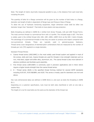 20“If you can't explain it simply, you don't understand it well enough.” Albert Einstein
Note: The length of metric stud bolts measured parallel to axis, is the distance from each stud bolt,
including the point.
The quantity of bolts for a flange connection will be given by the number of bolt holes in a flange,
diameter and length of bolts is dependent of flange type and Pressure Class of flange.
To allow the use of hydraulic tensioning equipment, larger dimension studs shall be often one
diameter longer than "standard". That bolts to have plastic end cap protection.
Bolts threading are defined in ASME B1.1 Unified Inch Screw Threads, (UN and UNR Thread Form).
The most common thread is a symmetrical form with a V-profile. The included angle is 60°. This form
is widely used in the Unified thread (UN, UNC, UNF, UNRC, UNRF) form as the ISO / metric threads.
The advantage of a symmetrical threads is that they are easier to produce and inspect compared with
non-symmetrical threads. These are typically used in general-purpose fasteners.
Thread series cover designations of diameter/pitch combinations that are measured by the number of
threads per inch (TPI) applied to a single diameter.
Standard Thread Pitches
 Coarse thread series (UNC/UNRC) is the most widely used thread system and applied in most of
the screws, bolts and nuts. Coarse threads are used for threads in low strength materials such as
iron, mild steel, copper and softer alloy, aluminium, etc.. The coarse thread is also more tolerant in
adverse conditions and facilitate quick assembly.
 Fine thread series (UNF/UNRF) is commonly used in precision applications and in there where
require a higher tensile strength than the coarse thread series.
 8 - Thread series (8UN) is the specified thread forming method for several ASTM standards
including A193 B7, A193 B8/B8M, and A320. This series is mostly used for diameters one inch and
above.
Hex nuts (dimensional data) are defined in ASME B18.2.2, and even as bolts the threading in ASME
B1.1.
Depending on a customer specification, nuts must be both sites chamfered or with on one side a
washer-face.
The height of a nut for stud bolts are the same as the diameter of the thread rod.
 