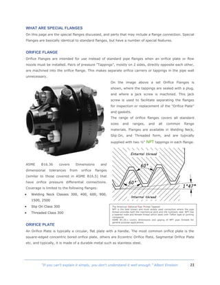23“If you can't explain it simply, you don't understand it well enough.” Albert Einstein
WHAT ARE SPECIAL FLANGES
On this page are the special flanges discussed, and parts that may include a flange connection. Special
Flanges are basically identical to standard flanges, but have a number of special features.
ORIFICE FLANGE
Orifice Flanges are intended for use instead of standard pipe flanges when an orifice plate or flow
nozzle must be installed. Pairs of pressure "Tappings", mostly on 2 sides, directly opposite each other,
are machined into the orifice flange. This makes separate orifice carriers or tappings in the pipe wall
unnecessary.
On the image above a set Orifice Flanges is
shown, where the tappings are sealed with a plug,
and where a jack screw is machined. This jack
screw is used to facilitate separating the flanges
for inspection or replacement of the "Orifice Plate"
and gaskets.
The range of orifice flanges covers all standard
sizes and ranges, and all common flange
materials. Flanges are available in Welding Neck,
Slip On, and Threaded form, and are typically
supplied with two ½" NPT tappings in each flange.
ASME B16.36 covers Dimensions and
dimensional tolerances from orifice flanges
(similar to those covered in ASME B16.5) that
have orifice pressure differential connections.
Coverage is limited to the following flanges:
 Welding Neck Classes 300, 400, 600, 900,
1500, 2500
 Slip On Class 300
 Threaded Class 300
ORIFICE PLATE
An Orifice Plate is typically a circular, flat plate with a handle. The most common orifice plate is the
square-edged concentric bored orifice plate, others are Eccentric Orifice Plate, Segmental Orifice Plate
etc. and typically, it is made of a durable metal such as stainless steel.
The American National Pipe Thread Tapered
NPT is the best known and most widely used connection where the pipe
thread provides both the mechanical joint and the hydraulic seal. NPT has
a tapered male and female thread which seals with Teflon tape or jointing
compound.
ASME B1.20.1 covers dimensions and gaging of NPT pipe threads for
general purpose applications.
 