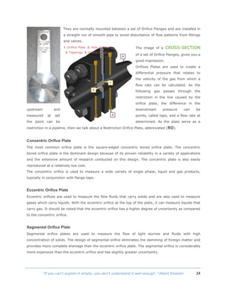 24“If you can't explain it simply, you don't understand it well enough.” Albert Einstein
They are normally mounted between a set of Orifice Flanges and are installed in
a straight run of smooth pipe to avoid disturbance of flow patterns from fittings
and valves.
The image of a CROSS-SECTION
of a set of Orifice Flanges, gives you a
good impression.
Orifices Plates are used to create a
differential pressure that relates to
the velocity of the gas from which a
flow rate can be calculated. As the
following gas passes through the
restriction in the line caused by the
orifice plate, the difference in the
upstream and downstream pressure can be
measured at set points, called taps, and a flow rate at
the point can be determined. As the plate serve as a
restriction in a pipeline, then we talk about a Restriction Orifice Plate, abbreviated (RO).
Concentric Orifice Plate
The most common orifice plate is the square-edged concentric bored orifice plate. The concentric
bored orifice plate is the dominant design because of its proven reliability in a variety of applications
and the extensive amount of research conducted on this design. The concentric plate is also easily
reproduced at a relatively low cost.
The concentric orifice is used to measure a wide variety of single phase, liquid and gas products,
typically in conjunction with flange taps.
Eccentric Orifice Plate
Eccentric orifices are used to measure the flow fluids that carry solids and are also used to measure
gases which carry liquids. With the eccentric orifice at the top of the plate, it can measure liquids that
carry gas. It should be noted that the eccentric orifice has a higher degree of uncertainty as compared
to the concentric orifice.
Segmental Orifice Plate
Segmental orifice plates are used to measure the flow of light slurries and fluids with high
concentration of solids. The design of segmental orifice eliminates the damming of foreign matter and
provides more complete drainage than the eccentric orifice plate. The segmental orifice is considerably
more expensive than the eccentric orifice and has slightly greater uncertainty.
1. Orifice Plate 2. Hole in Plate
3. Tappings 4. Orifice flange
 