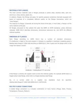 3“If you can't explain it simply, you don't understand it well enough.” Albert Einstein
MATERIALS FOR FLANGES
The most common materials used in flanges produced is carbon steel, stainless steel, cast iron,
aluminium, brass, bronze, plastic etc..
In addition, flanges, like fittings and pipes, for specific purposes sometimes internally equipped with
layers of materials of a completely different quality as the flanges themselves, which are
"lined flanges".
The material of a flange, is basically set during the choice of the pipe, in most cases, a flange is of the
same material as the pipe.
All flanges, discussed on this website fall under the ASME en ASTM standards, unless otherwise
indicated. ASME B16.5 describes dimensions, dimensional tolerances etc. and ASTM the different
material qualities.
DIMENSIOS OF FLANGES
Each flange according to ASME B16.5 has a number of standard dimensions.
If a draftsman in Japan or the work preparer in Canada or a pipefitter in Australia is speaking about a
Welding Neck flange 6"-150#-S40 according to ASME B16.5, then it goes over the flange which in the
image here below is shown.
If the flange is ordered, the supplier want to know the material quality. For example ASTM A105 is a
forged carbon steel flange, while A182 is a forged stainless steel flange.
So, in a correct order to a supplier two standards must be specified:
Welding Neck flange 6"-150#-S40-ASME B16.5 / ASTM A105.
BOLTED FLANGE CONNECTIONS
A bolted flange connection is a complex combination of many factors (Flange, Bolts, Process,
Temperature, Pressure, Medium).
 