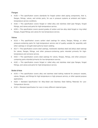 38“If you can't explain it simply, you don't understand it well enough.” Albert Einstein
Flanges
 A105 = This specification covers standards for forged carbon steel piping components, that is,
flanges, fittings, valves, and similar parts, for use in pressure systems at ambient and higher-
temperature service conditions.
 A182 = This specification covers forged or rolled alloy and stainless steel pipe flanges, forged
fittings, and valves and parts for high-temperature service.
 A350 = This specification covers several grades of carbon and low alloy steel forged or ring-rolled
flanges, forged fittings and valves for low-temperature service.
Valves
 A216 = This specification covers carbon steel castings for valves, flanges, fittings, or other
pressure-containing parts for high-temperature service and of quality suitable for assembly with
other castings or wrought-steel parts by fusion welding.
 A217 = This specification covers steel castings, martensitic stainless steel and alloys steel castings
for valves, flanges, fittings, and other pressure-containing parts intended primarily for high-
temperature and corrosive service.
 A352 = This specification covers steel castings for valves, flanges, fittings, and other pressure-
containing parts intended primarily for low-temperature service.
 A182 = This specification covers forged or rolled alloy and stainless steel pipe flanges, forged
fittings, and valves and parts for high-temperature service.
Bolds & Nuts
 A193 = This specification covers alloy and stainless steel bolting material for pressure vessels,
valves, flanges, and fittings for high temperature or high pressure service, or other special purpose
applications.
 A320 = Standard Specification for Alloy-Steel and Stainless Steel Bolting Materials for Low-
Temperature Service.
 A194 = Standard specification for nuts in many different material types.
 
