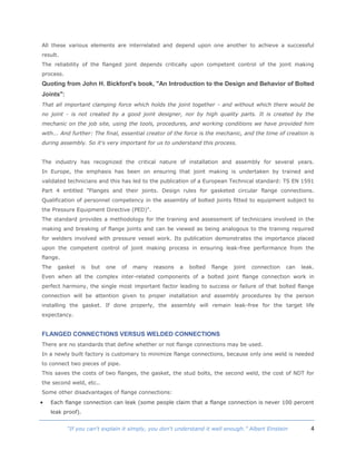 4“If you can't explain it simply, you don't understand it well enough.” Albert Einstein
All these various elements are interrelated and depend upon one another to achieve a successful
result.
The reliability of the flanged joint depends critically upon competent control of the joint making
process.
Quoting from John H. Bickford's book, "An Introduction to the Design and Behavior of Bolted
Joints":
That all important clamping force which holds the joint together - and without which there would be
no joint - is not created by a good joint designer, nor by high quality parts. It is created by the
mechanic on the job site, using the tools, procedures, and working conditions we have provided him
with... And further: The final, essential creator of the force is the mechanic, and the time of creation is
during assembly. So it's very important for us to understand this process.
The industry has recognized the critical nature of installation and assembly for several years.
In Europe, the emphasis has been on ensuring that joint making is undertaken by trained and
validated technicians and this has led to the publication of a European Technical standard: TS EN 1591
Part 4 entitled "Flanges and their joints. Design rules for gasketed circular flange connections.
Qualification of personnel competency in the assembly of bolted joints fitted to equipment subject to
the Pressure Equipment Directive (PED)".
The standard provides a methodology for the training and assessment of technicians involved in the
making and breaking of flange joints and can be viewed as being analogous to the training required
for welders involved with pressure vessel work. Its publication demonstrates the importance placed
upon the competent control of joint making process in ensuring leak-free performance from the
flange.
The gasket is but one of many reasons a bolted flange joint connection can leak.
Even when all the complex inter-related components of a bolted joint flange connection work in
perfect harmony, the single most important factor leading to success or failure of that bolted flange
connection will be attention given to proper installation and assembly procedures by the person
installing the gasket. If done properly, the assembly will remain leak-free for the target life
expectancy.
FLANGED CONNECTIONS VERSUS WELDED CONNECTIONS
There are no standards that define whether or not flange connections may be used.
In a newly built factory is customary to minimize flange connections, because only one weld is needed
to connect two pieces of pipe.
This saves the costs of two flanges, the gasket, the stud bolts, the second weld, the cost of NDT for
the second weld, etc..
Some other disadvantages of flange connections:
 Each flange connection can leak (some people claim that a flange connection is never 100 percent
leak proof).
 