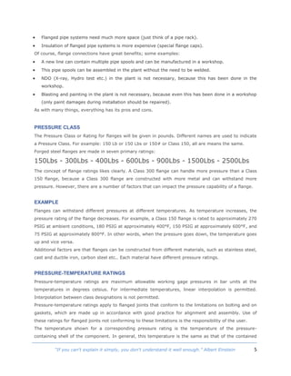 5“If you can't explain it simply, you don't understand it well enough.” Albert Einstein
 Flanged pipe systems need much more space (just think of a pipe rack).
 Insulation of flanged pipe systems is more expensive (special flange caps).
Of course, flange connections have great benefits; some examples:
 A new line can contain multiple pipe spools and can be manufactured in a workshop.
 This pipe spools can be assembled in the plant without the need to be welded.
 NDO (X-ray, Hydro test etc.) in the plant is not necessary, because this has been done in the
workshop.
 Blasting and painting in the plant is not necessary, because even this has been done in a workshop
(only paint damages during installation should be repaired).
As with many things, everything has its pros and cons.
PRESSURE CLASS
The Pressure Class or Rating for flanges will be given in pounds. Different names are used to indicate
a Pressure Class. For example: 150 Lb or 150 Lbs or 150# or Class 150, all are means the same.
Forged steel flanges are made in seven primary ratings:
150Lbs - 300Lbs - 400Lbs - 600Lbs - 900Lbs - 1500Lbs - 2500Lbs
The concept of flange ratings likes clearly. A Class 300 flange can handle more pressure than a Class
150 flange, because a Class 300 flange are constructed with more metal and can withstand more
pressure. However, there are a number of factors that can impact the pressure capability of a flange.
EXAMPLE
Flanges can withstand different pressures at different temperatures. As temperature increases, the
pressure rating of the flange decreases. For example, a Class 150 flange is rated to approximately 270
PSIG at ambient conditions, 180 PSIG at approximately 400°F, 150 PSIG at approximately 600°F, and
75 PSIG at approximately 800°F. In other words, when the pressure goes down, the temperature goes
up and vice versa.
Additional factors are that flanges can be constructed from different materials, such as stainless steel,
cast and ductile iron, carbon steel etc.. Each material have different pressure ratings.
PRESSURE-TEMPERATURE RATINGS
Pressure-temperature ratings are maximum allowable working gage pressures in bar units at the
temperatures in degrees celsius. For intermediate temperatures, linear interpolation is permitted.
Interpolation between class designations is not permitted.
Pressure-temperature ratings apply to flanged joints that conform to the limitations on bolting and on
gaskets, which are made up in accordance with good practice for alignment and assembly. Use of
these ratings for flanged joints not conforming to these limitations is the responsibility of the user.
The temperature shown for a corresponding pressure rating is the temperature of the pressure-
containing shell of the component. In general, this temperature is the same as that of the contained
 