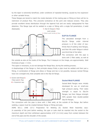 8“If you can't explain it simply, you don't understand it well enough.” Albert Einstein
by the taper is extremely beneficial, under conditions of repeated bending, caused by line expansion
or other variable forces.
These flanges are bored to match the inside diameter of the mating pipe or fitting so there will be no
restriction of product flow. This prevents turbulence at the joint and reduces erosion. They also
provide excellent stress distribution through the tapered hub and are easily radiographed for flaw
detection. This flange type will be welded to a pipe or fitting with a single full penetration, V weld
(Buttweld).
SLIP On FLANGE
The calculated strength from a
Slip On flange under internal
pressure is of the order of two-
thirds that of welding neck flanges,
and their life under fatigue is about
one-third that of the latter.
The connection with the pipe is
done with 2 fillet welds, as well at
the outside as also at the inside of the flange. The X measure on the image, are approximately: Wall
thickness of pipe + 3 mm.
This space is necessary, to do not damage the flange face, during the welding process.
A disadvantage of the flange is, that principle always firstly a pipe must be welded and then just a
fitting. A combination of flange and elbow or flange and tee is not possible, because named fittings
have not a straight end, that complete slid in the Slip On flange.
Socket Weld FLANGE
Socket Weld flanges were initially
developed for use on small-size
high pressure piping. Their static
strength is equal to Slip On
flanges, but their fatigue strength
50% greater than double-welded
Slip On flanges.
The connection with the pipe is done with 1 fillet weld, at the outside of the flange. But before
welding, a space must be created between flange or fitting and pipe.
ASME B31.1 1998 127.3 Preparation for Welding (E) Socket Weld Assembly says:
In assembly of the joint before welding, the pipe or tube shall be inserted into the socket to the
maximum depth and then withdrawn approximately 1/16" (1.6 mm) away from contact between the
end of the pipe and the shoulder of the socket.
1. Slip On flange 2. Filled
weld outside
3. Filled weld inside 4. Pipe
1. Socket weld flange 2.
Filled weld 3. Pipe
X = Expansion gap
 