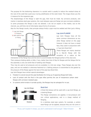 9“If you can't explain it simply, you don't understand it well enough.” Albert Einstein
The purpose for the bottoming clearance in a socket weld is usually to reduce the residual stress at
the root of the weld that could occur during solidification of the weld metal. The image shows you the
X measure for the expansion gap.
The disadvantage of this flange is right the gap, that must be made. By corrosive products, and
mainly in stainless steel pipe systems, the crack between pipe and flange can give corrosion problems.
In some processes this flange is also not allowed. I am not an expert in this matter, but on the
internet, you will find a lot of information about forms of corrosion.
Also for this flange counts, that principle always firstly a pipe must be welded and then just a fitting.
Lap Joint FLANGE
Lap Joint Flanges have all the
same common dimensions as any
other flange named on this page
however it does not have a raised
face, they used in conjunction with
a "Lap Joint Stub End".
These flanges are nearly identical
to a Slip On flange with the
exception of a radius at the
intersection of the flange face and the bore to accommodate the flanged portion of the stub end.
Their pressure-holding ability is little, if any, better than that of Slip On flanges and the fatigue life for
the assembly is only one tenth that of welding neck flanges.
They may be used at all pressures and are available in a full size range. These flanges slip over the
pipe, and are not welded or otherwise fastened to it. Bolting pressure is transmitted to the gasket by
the pressure of the flange against the back of the pipe lap (Stub End).
Lap Joint flanges have certain special advantages:
 Freedom to swivel around the pipe facilitates the lining up of opposing flange bolt holes.
 Lack of contact with the fluid in the pipe often permits the use of inexpensive carbon steel
flanges with corrosion resistant pipe.
 In systems which erode or corrode quickly, the flanges may be salvaged for re-use.
Stub End
A Stub End always will be used with a Lap Joint flange, as
a backing flange.
This flange connections are applied, in low-pressure and
non critical applications, and is a cheap method of
flanging.
In a stainless steel pipe system, for example, a carbon
steel flange can be applied, because they are not come in
1. Lap Joint flange
2. Stubend
3. Butt weld 4. Pipe
or Fitting
 