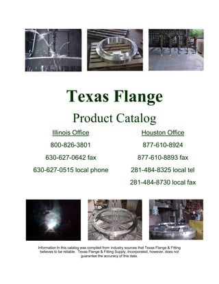 Texas Flange
Product Catalog
Illinois Office
800-826-3801
630-627-0642 fax
630-627-0515 local phone
Houston Office
877-610-8924
877-610-8893 fax
281-484-8325 local tel
281-484-8730 local fax
Information In this catalog was compiled from industry sources that Texas Flange & Fitting
believes to be reliable. Texas Flange & Fitting Supply, Incorporated, however, does not
guarantee the accuracy of this data.
 