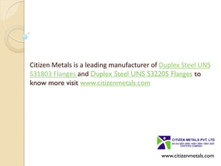 Citizen Metals is a leading manufacturer of Duplex Steel UNS
S31803 Flanges and Duplex Steel UNS S32205 Flanges to
know more visit www.citizenmetals.com
www.citizenmetals.com
 