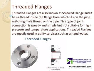Threaded Flanges
Threaded Flanges are also known as Screwed Flange and it
has a thread inside the flange bore which fits on the pipe
matching male thread on the pipe. This type of joint
connection is speedy and simple but not suitable for high
pressure and temperature applications. Threaded Flanges
are mostly used in utility services such as air and water.
www.citizenmetals.com
 