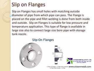 Slip on Flanges
Slip on Flanges has small holes with matching outside
diameter of pipe from which pipe can pass. The Flange is
placed on the pipe and fillet welding is done from both inside
and outside. Slip on Flanges is suitable for low pressure and
temperature application. This type of flange is available in
large size also to connect large size bore pipe with storage
tank nozzle.
www.citizenmetals.com
 