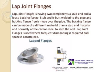 Lap Joint Flanges
Lap Joint Flanges is having two components a stub end and a
loose backing flange. Stub end is butt welded to the pipe and
backing flange freely move over the pipe. The backing flange
can be made of a different material than a stub end material
and normally of the carbon steel to save the cost. Lap Joint
Flanges is used where frequent dismantling is required and
space is constrained.
www.citizenmetals.com
 