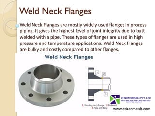 Weld Neck Flanges
Weld Neck Flanges are mostly widely used flanges in process
piping. It gives the highest level of joint integrity due to butt
welded with a pipe. These types of flanges are used in high
pressure and temperature applications. Weld Neck Flanges
are bulky and costly compared to other flanges.
www.citizenmetals.com
 