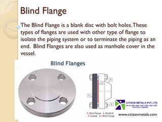 Blind Flange
The Blind Flange is a blank disc with bolt holes.These
types of flanges are used with other type of flange to
isolate the piping system or to terminate the piping as an
end. Blind Flanges are also used as manhole cover in the
vessel.
www.citizenmetals.com
 
