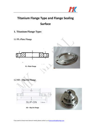  
If you want to know more titanium metals please contact us at titaniumalloy@bjmkgs.com   
Titanium Flange Type and Flange Sealing 
Surface 
1. Titanium Flange Type: 
1.1 PL-Plate Flange
1.2 SO – Slip-On Flange
PL –Plate Flange 
SO – Slip On Flange 
 