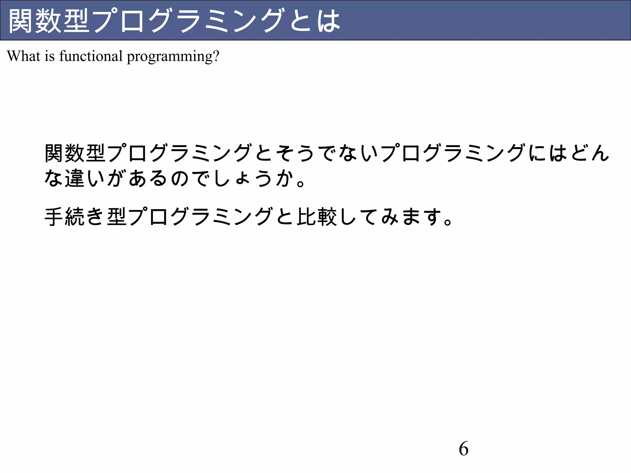 関数型プログラミングとは 
What is functional programming? 
関数型プログラミングとそうで 
ないプログラミングにはどんな 
違いがあるのでしょうか。 
手続き型プログラミングと比較 
してみます。 
6 
 