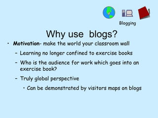 Why use  blogs? Motivation - make the world your classroom wall Learning no longer confined to exercise books Who is the audience for work which goes into an exercise book? Truly global perspective Can be demonstrated by visitors maps on blogs Blogging 