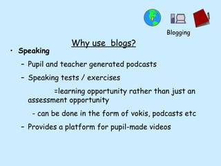 Why use  blogs? Speaking Pupil and teacher generated podcasts  Speaking tests / exercises  =learning opportunity rather than just an assessment opportunity - can be done in the form of vokis, podcasts etc Provides a platform for pupil-made videos Blogging 