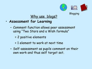 Why use  blogs? Assessment for Learning Comment function allows peer assessment using “Two Stars and a Wish formula” = 2 positive elements + 1 element to work at next time Self-assessment as pupils comment on their own work and thus self target set. Blogging 