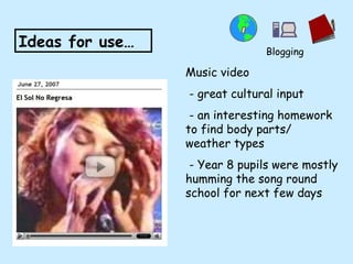 Music video - great cultural input - an interesting homework to find body parts/ weather types - Year 8 pupils were mostly humming the song round school for next few days Ideas for use… Blogging 