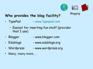 Who provides the blog facility? TypePad  -  www.typepad.com Easiest for inserting fun stuff (provider that I use) Blogger - www.blogger.com Edublogs - www.edublogs.org  Wordpress - www.wordpress.org Many, many more… Blogging 