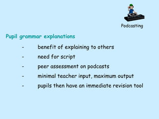 Podcasting Pupil grammar explanations - benefit of explaining to others - need for script - peer assessment on podcasts - minimal teacher input, maximum output - pupils then have an immediate revision tool 