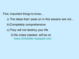 First, important things to know... 2) The ideas that I pass on in this session are not... Completely comprehensive They will not destroy your life 3) No notes needed- will be on  www.chrisfuller.typepad.com   