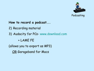 Podcasting How to record a podcast... Recording material Audacity for PCs-  www.download.com + LAME FE  (allows you to export as MP3) OR  Garageband for Macs 