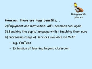 Using mobile phones However, there are huge benefits... Enjoyment and motivation- MFL becomes cool again Speaking the pupils’ language whilst teaching them ours Increasing range of services available via WAP e.g. YouTube Extension of learning beyond classroom 