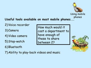 Using mobile phones Useful tools available on most mobile phones... Voice recorder Camera Video camera Stop-watch Bluetooth Ability to play-back videos and music How much would it cost a department to have enough of these to share between 2? 