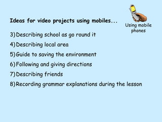 Using mobile phones Ideas for video projects using mobiles... Describing school as go round it Describing local area Guide to saving the environment Following and giving directions Describing friends Recording grammar explanations during the lesson 