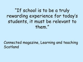 “ If school is to be a truly rewarding experience for today’s students, it must be relevant to them.” Connected magazine, Learning and teaching Scotland 