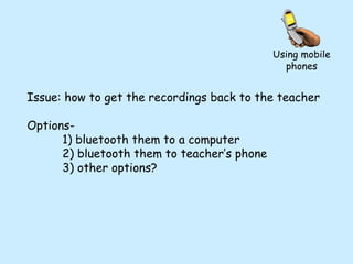 Issue: how to get the recordings back to the teacher Options- 1) bluetooth them to a computer 2) bluetooth them to teacher’s phone 3) other options? Using mobile phones 