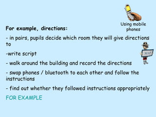 For example, directions: - in pairs, pupils decide which room they will give directions to -write script - walk around the building and record the directions - swap phones / bluetooth to each other and follow the instructions - find out whether they followed instructions appropriately FOR EXAMPLE Using mobile phones 