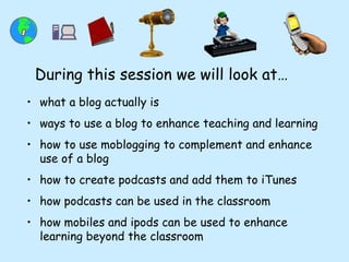 what a blog actually is ways to use a blog to enhance teaching and learning how to use moblogging to complement and enhance use of a blog how to create podcasts and add them to iTunes how podcasts can be used in the classroom how mobiles and ipods can be used to enhance learning beyond the classroom During this session we will look at… 