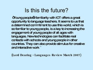 Is this the future? “ Young people’s familiarity with ICT offers a great opportunity to language teachers. It seems to us that a determined commitment to use this world, which is so familiar to young people, is a key to increasing the engagement of young people of all ages with languages. New technologies can facilitate real contacts with schools and young people in other countries. They can also provide stimulus for creative and interactive work .”  (Lord Dearing - Languages Review March 2007) 