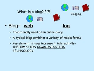 What is a blog?!?!?! Blog=  web       log   Traditionally used as an online diary A typical blog combines a variety of media forms  Key element is huge increase in interactivity- INFORMATION  COMMUNICATION  TECHNOLOGY.   Blogging 